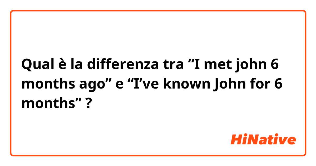 Qual è la differenza tra  “I met john 6 months ago”  e  “I’ve known John for 6 months” ?