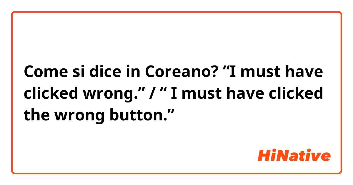 Come si dice in Coreano? “I must have clicked wrong.” / “ I must have clicked the wrong button.” 