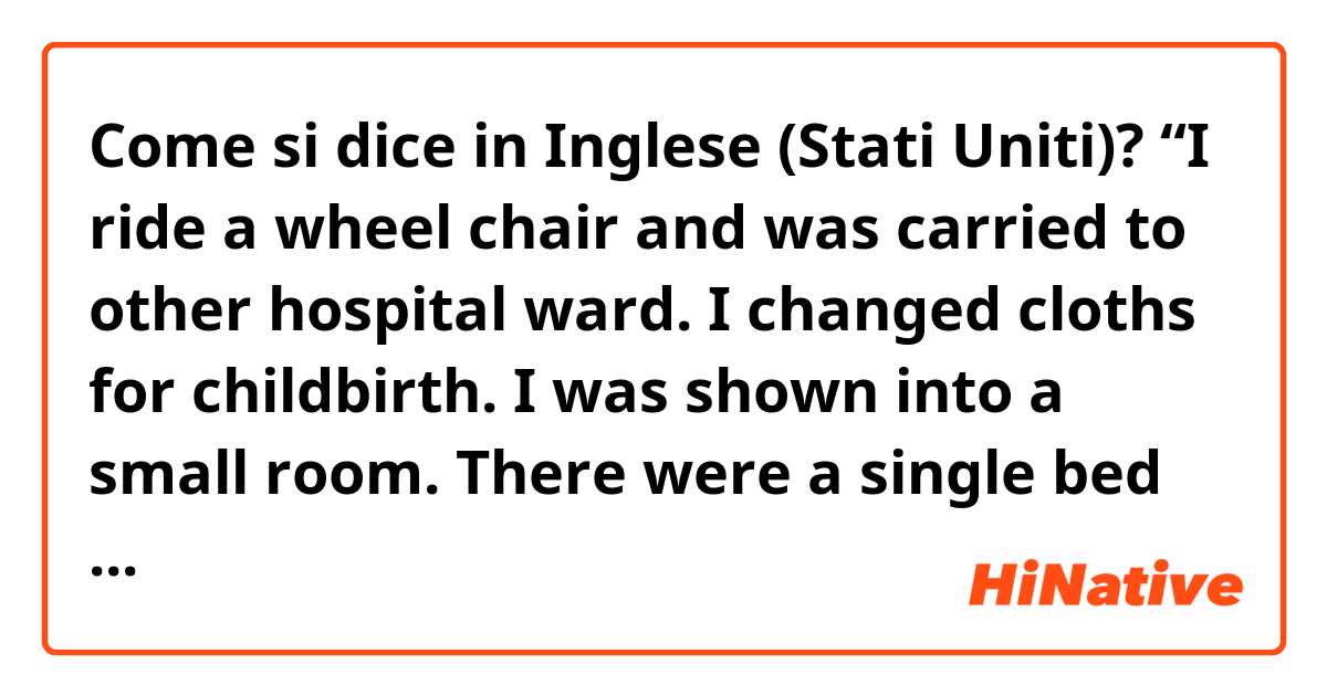 Come si dice in Inglese (Stati Uniti)? “I ride a wheel chair and was carried to other hospital ward. I changed cloths for childbirth. I was shown into a small room. There were a single bed ,few chairs and something monitor. “
