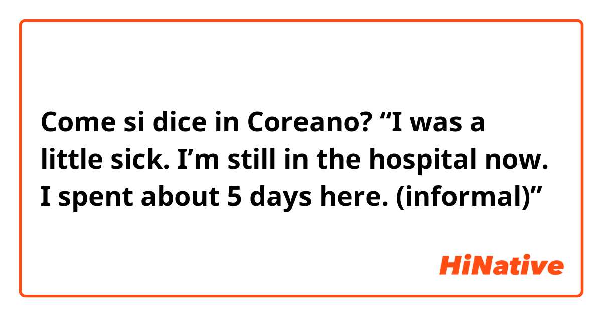 Come si dice in Coreano? “I was a little sick. I’m still in the hospital now. I spent about 5 days here. (informal)”