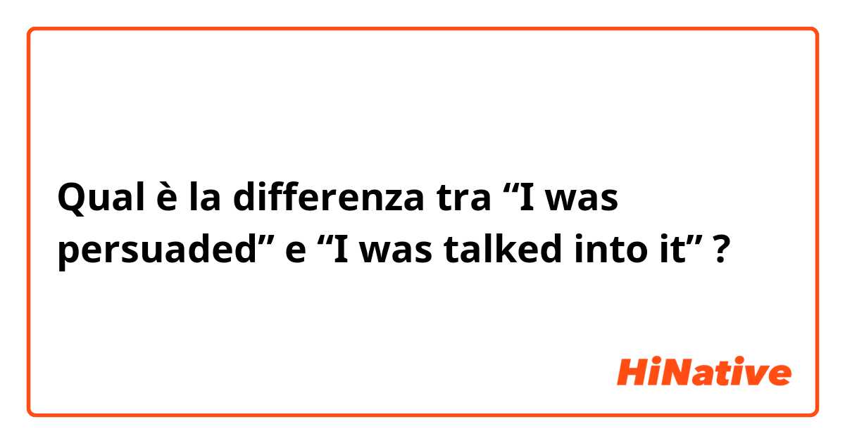 Qual è la differenza tra  “I was persuaded” e “I was talked into it” ?