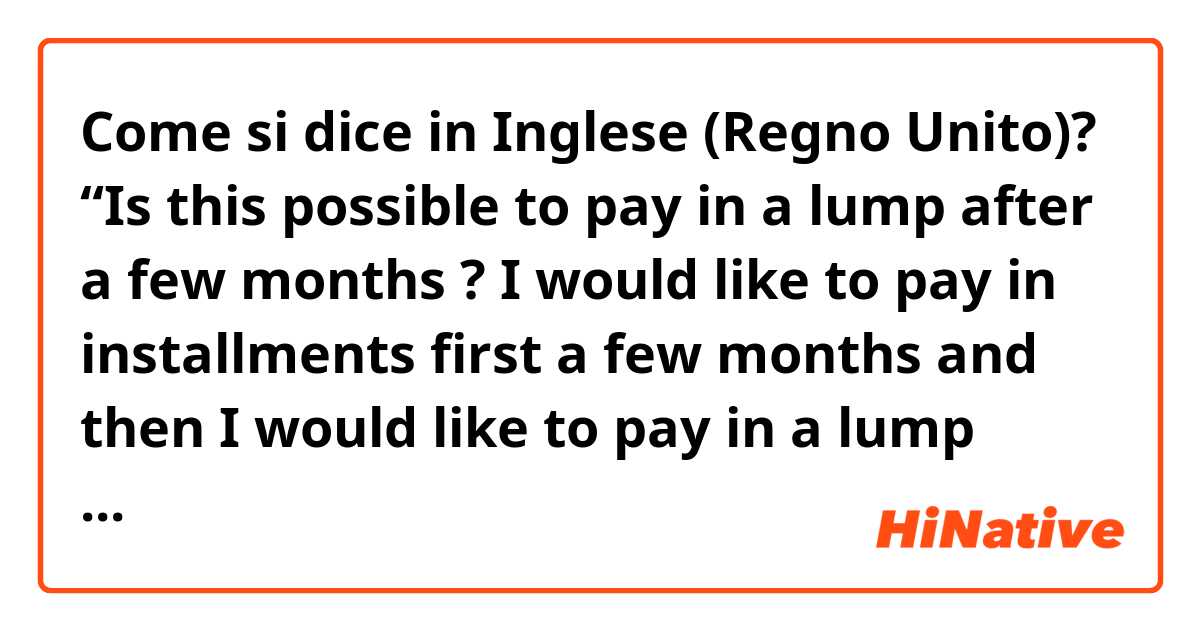 Come si dice in Inglese (Regno Unito)?  “Is this possible to pay in a lump after a few months ? I would like to pay in installments first a few months  and then I would like to pay in a lump later. “ Does this sound natural ? Or “ A m I able to ~~, Am I possible ~~” ??  