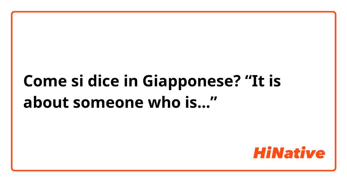 Come si dice in Giapponese? “It is about someone who is...”