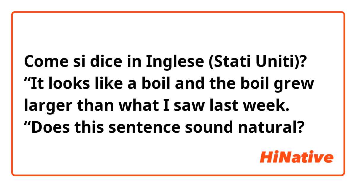 Come si dice in Inglese (Stati Uniti)? “It looks like a boil and the boil grew larger than what I saw last week. “Does this sentence sound natural?