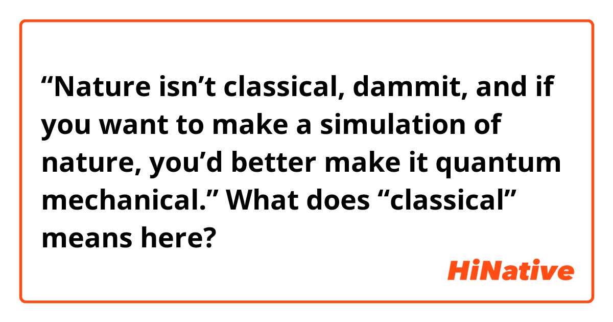 “Nature isn’t classical, dammit, and if you want to make a simulation of nature, you’d better make it quantum mechanical.” 
What does “classical” means here? 