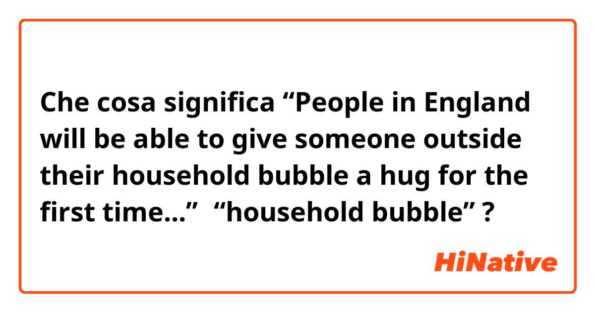 Che cosa significa “People in England will be able to give someone outside their household bubble a hug for the first time...”的“household bubble”?