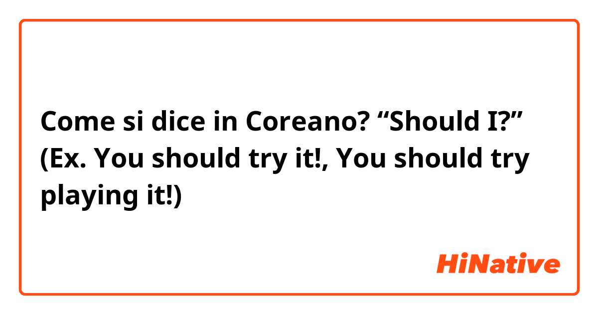 Come si dice in Coreano? “Should I?” (Ex. You should try it!, You should try playing it!)