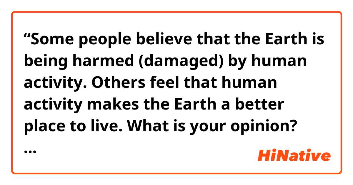 “Some people believe that the Earth is being harmed (damaged) by human activity. Others feel that human activity makes the Earth a better place to live. What is your opinion? Use specific reasons and examples to support your answer.”

Nowadays, the problem of damaging our Earth is becoming more frequent and widespread: in fact, compared to the ancient era, the Earth is suffering for all the activities made by the human being that are causing a drammatic change to the world. I think that humanity has had a mostly negative effect on the planet for different reasons

First of all, the spread of all these new industries creates the problem of air and water pollution, which has a terrible effect on human health.
For example, China is one of the most place where the air pollution is a severe issue, in fact all the citizens live using a mask when they go out. This is due for all the numerous factories that spill their scorias not only in the sea but also in the atmosphere, creating a toxic cloud above cities, and bringing to death all the marine species that live in the sea.

Secondly, all the new products sold in order to help people with their personal care, , such as spray deodorant or hair spray, are weared thin the hozon layer that covers the planet from UV rays, creating an hole,that brings devastating consequences, both for the environment and for our health.
In fact people are more exposed to a greater extent to ultraviolet rays because it is less than the natural filter present in the stratosphere, increasing the risk of skin cancer, DNA mutations, acid rains and inhibit the photosynthesis, thus undermining the same ecosystem. 

Third, human activity harm the planet because of the expansion of cities and countryside. 
For example, every year, many trees are cut in order to built a new house or a new neighborhood, and to enlarge the area where people can live. Consequently it creates some problems to the nature, like deforastation that not only brings to animals extinction but it contributes to the greenhouse effect.


In conclusion, the human activity is harming the planet and if we do not rethink our actions immediately the Earth might become a uninhabitable place. So everyone should hink in sustainable activities that allows to develop without damage our “home”.