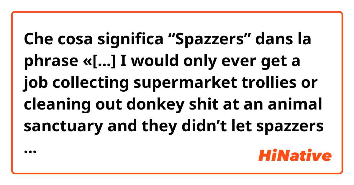 Che cosa significa “Spazzers” dans la phrase «[...] I would only ever get a job collecting supermarket trollies or cleaning out donkey shit at an animal sanctuary and they didn’t let spazzers drive rockets that cost billions of pounds.»?