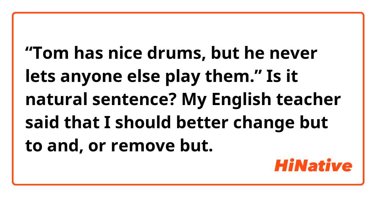 “Tom has nice drums, but he never lets anyone else play them.”
Is it natural sentence? My English teacher said that I should better change but to and, or remove but.