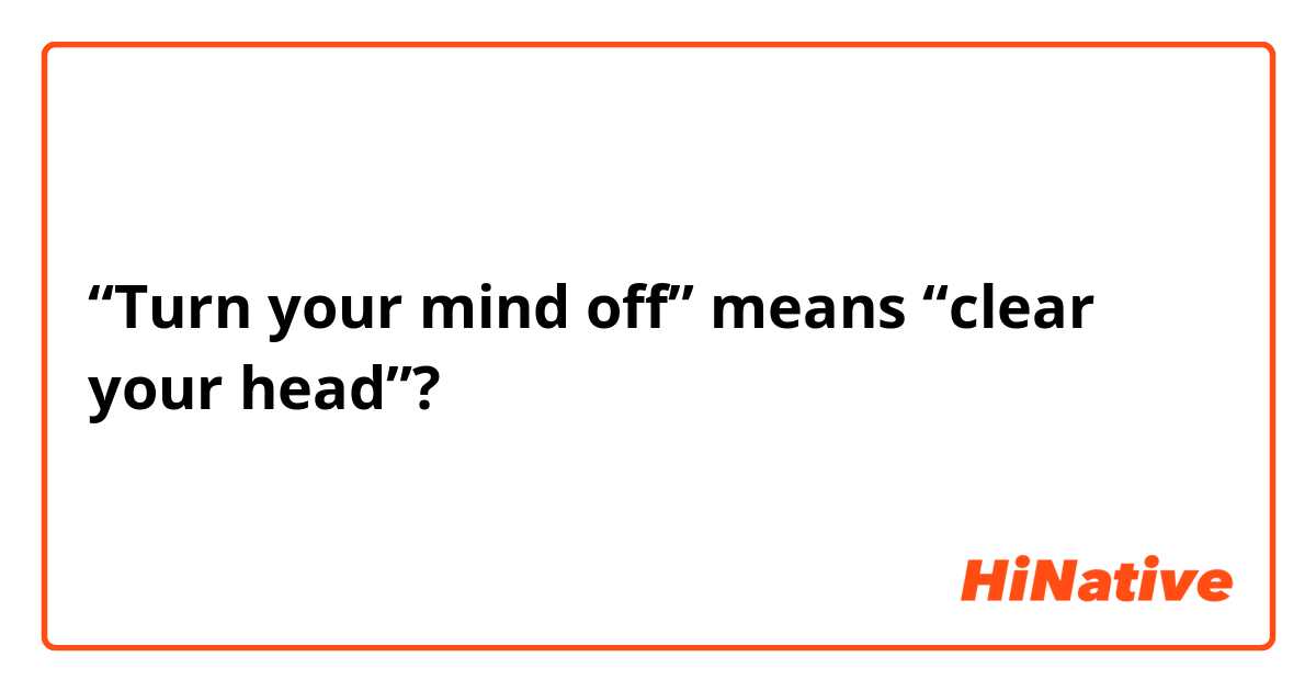 “Turn your mind off” means “clear your head”?