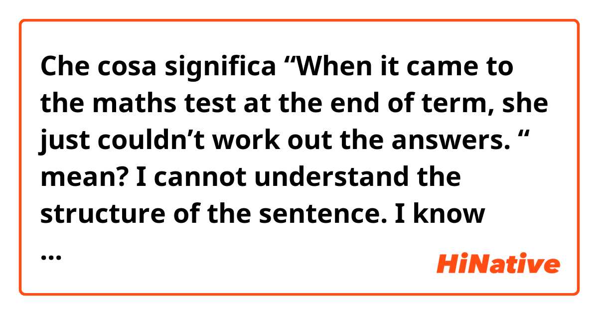 Che cosa significa “When it came to the maths test at the end of term, she just couldn’t work out the answers. “ mean?

I cannot understand the structure of the sentence. 
I know what “when it comes to” means, but in this sentence, it is used as past tense. What does it ?