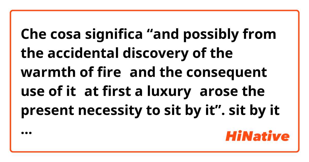 Che cosa significa “and possibly from the accidental discovery of the warmth of fire，and the consequent use of it，at first a luxury，arose the present necessity to sit by it”.   sit by it?