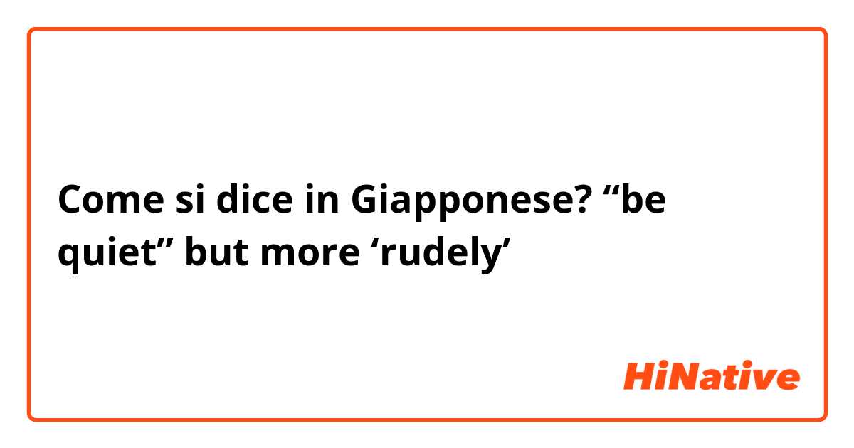 Come si dice in Giapponese? “be quiet” but more ‘rudely’