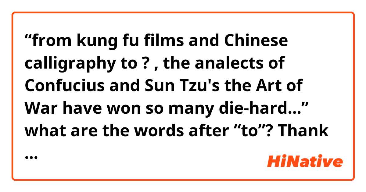 “from kung fu films and Chinese calligraphy to ? , the analects of Confucius and Sun Tzu's the Art of War have won so many die-hard...” what are the words after “to”? Thank you.