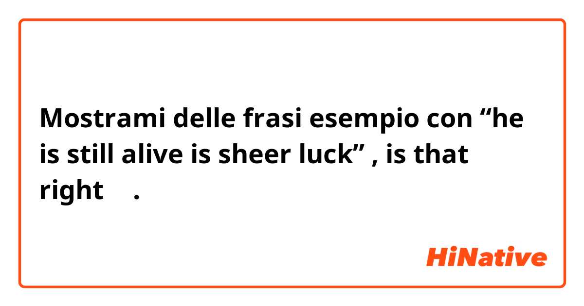 Mostrami delle frasi esempio con  “he is still alive is sheer luck” , is  that right ？.