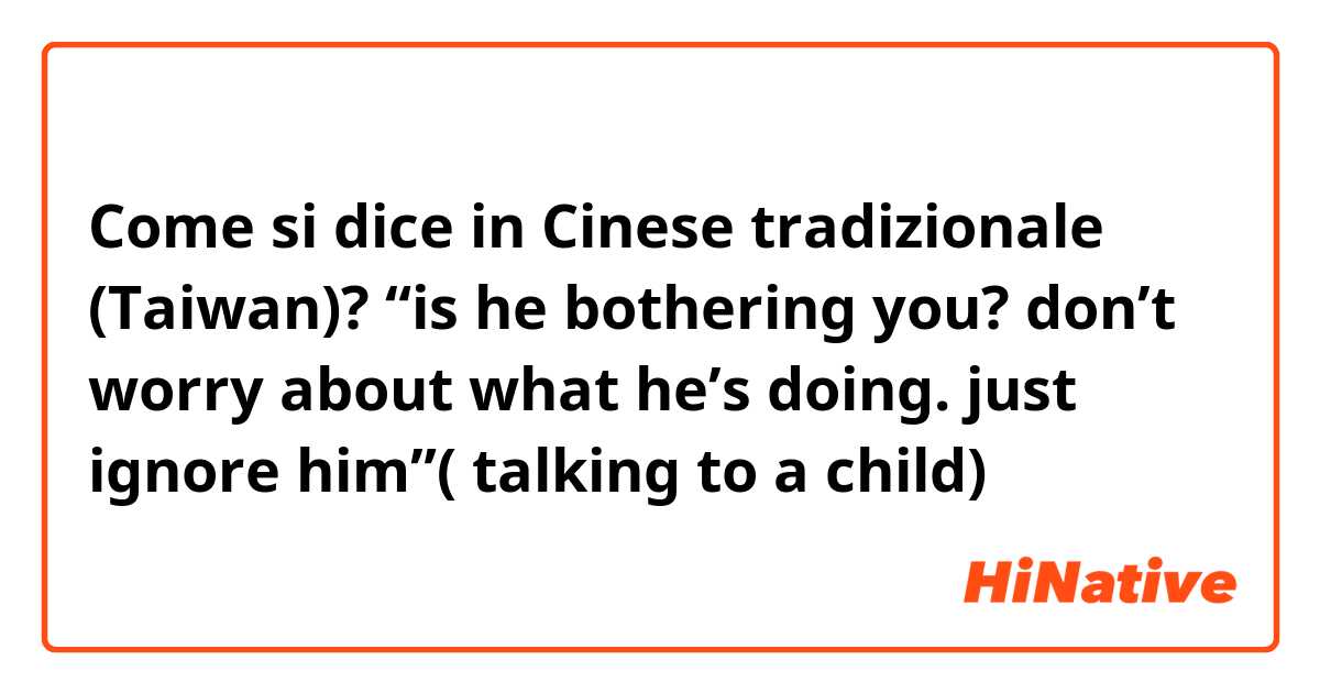 Come si dice in Cinese tradizionale (Taiwan)? “is he bothering you? don’t worry about what he’s doing. just ignore him”( talking to a child)