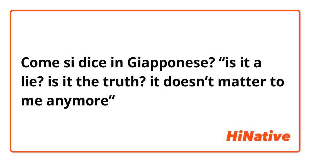 Come si dice in Giapponese? “is it a lie? is it the truth? it doesn’t matter to me anymore”