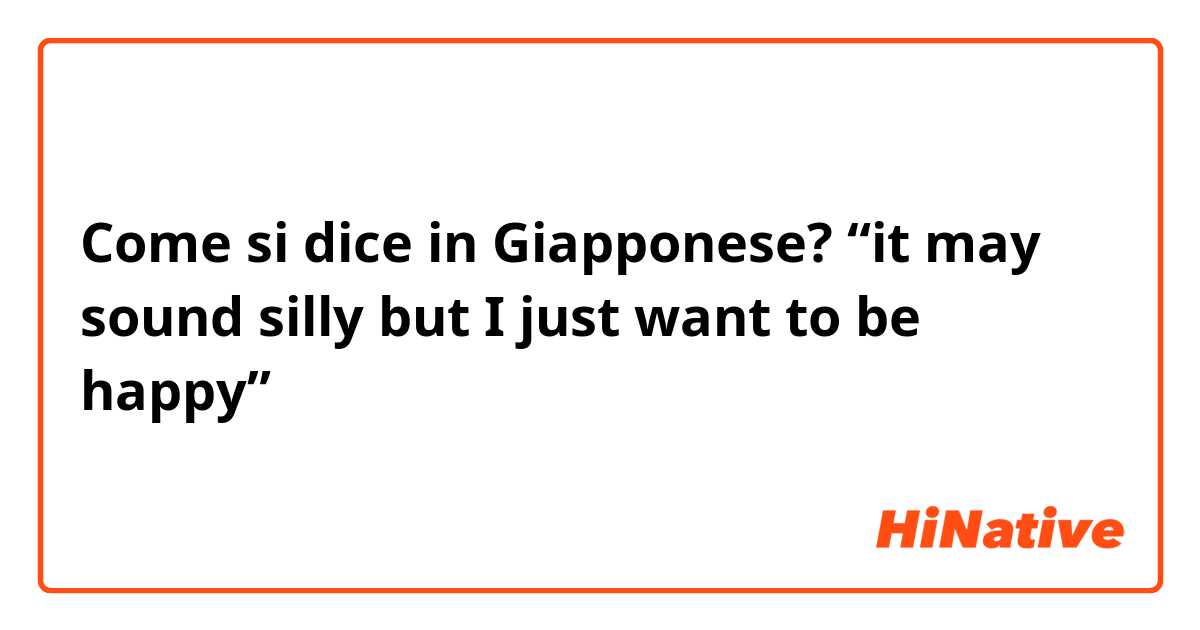 Come si dice in Giapponese? “it may sound silly but I just want to be happy”