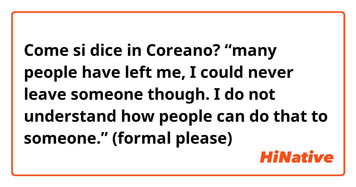Come si dice in Coreano? “many people have left me, I could never leave someone though. I do not understand how people can do that to someone.” (formal please)