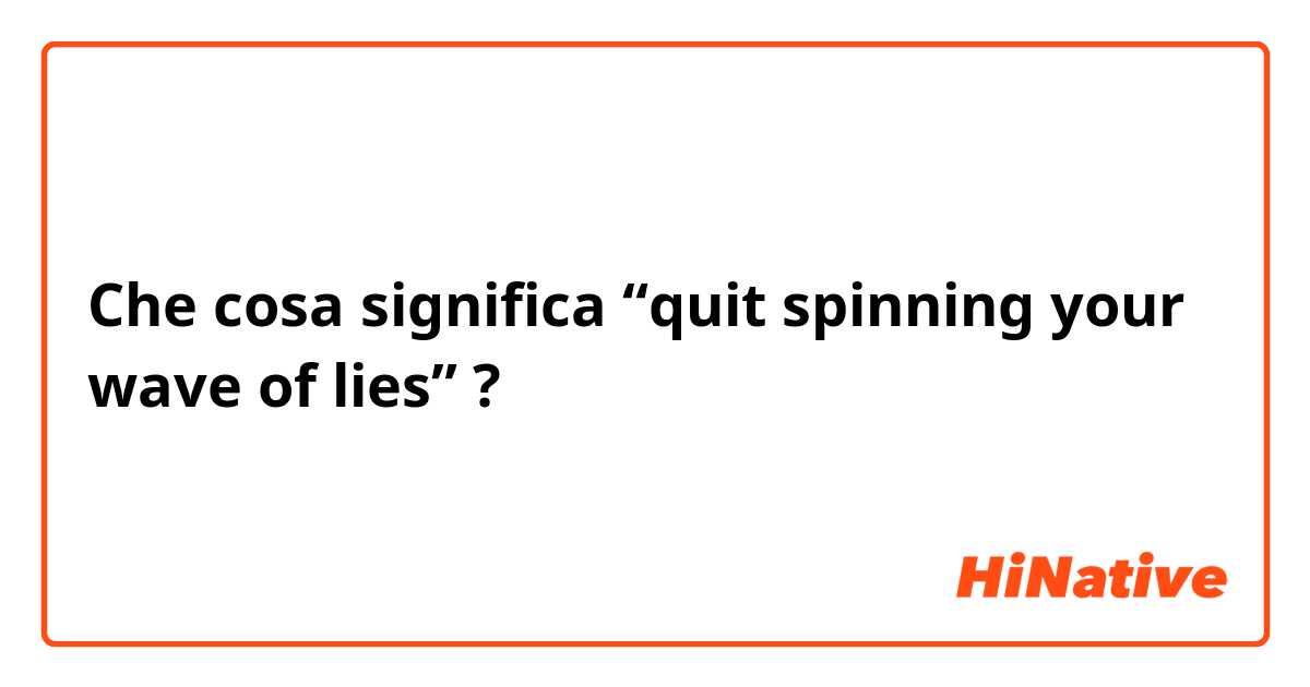 Che cosa significa “quit spinning your wave of lies”?