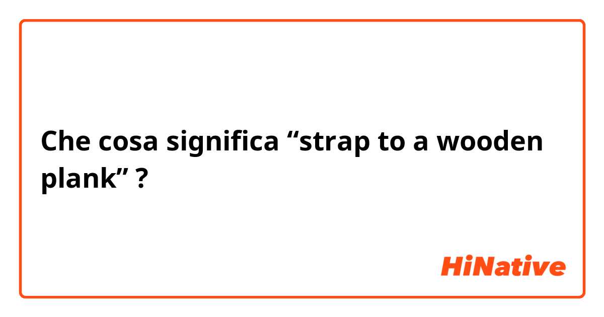 Che cosa significa “strap to a wooden plank”?