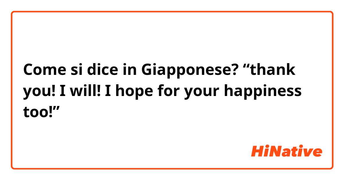 Come si dice in Giapponese? “thank you! I will! I hope for your happiness too!”