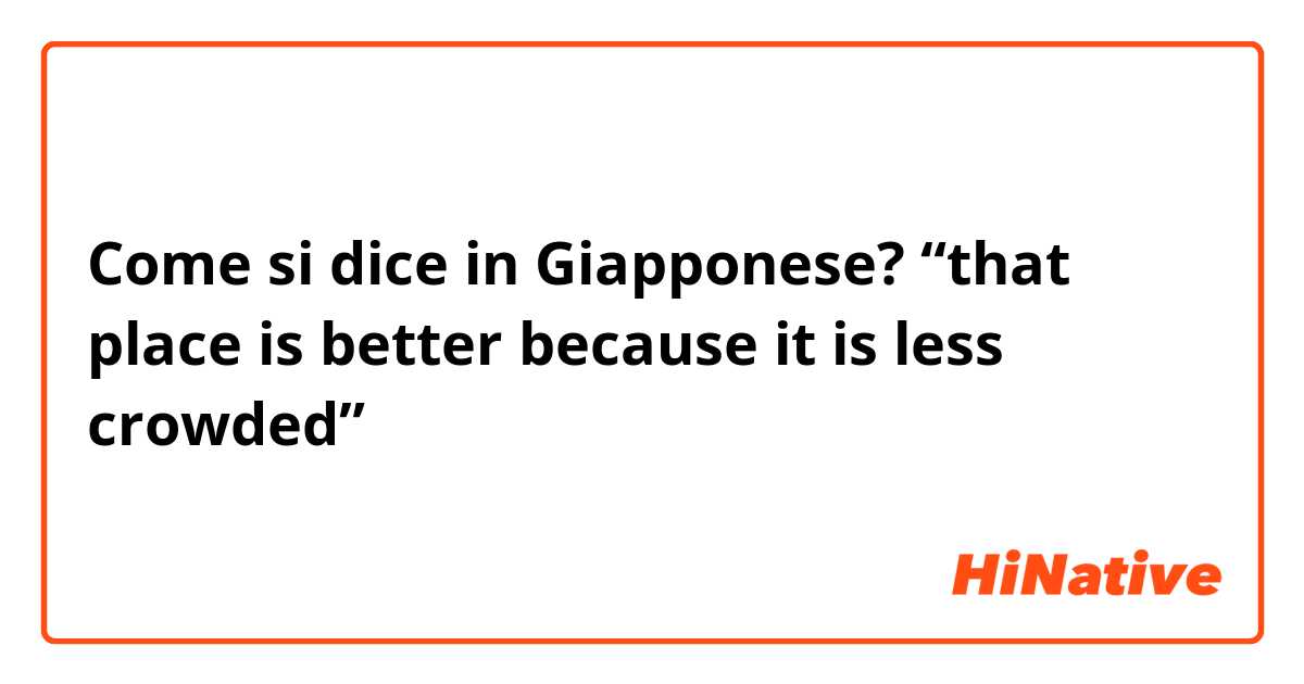 Come si dice in Giapponese? “that place is better because it is less crowded”
