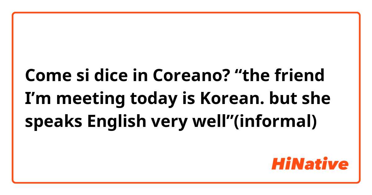 Come si dice in Coreano? “the friend I’m meeting today is Korean. but she speaks English very well”(informal)