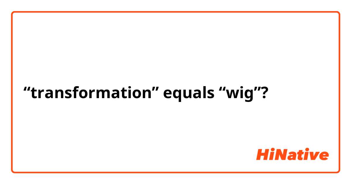 “transformation” equals “wig”? 