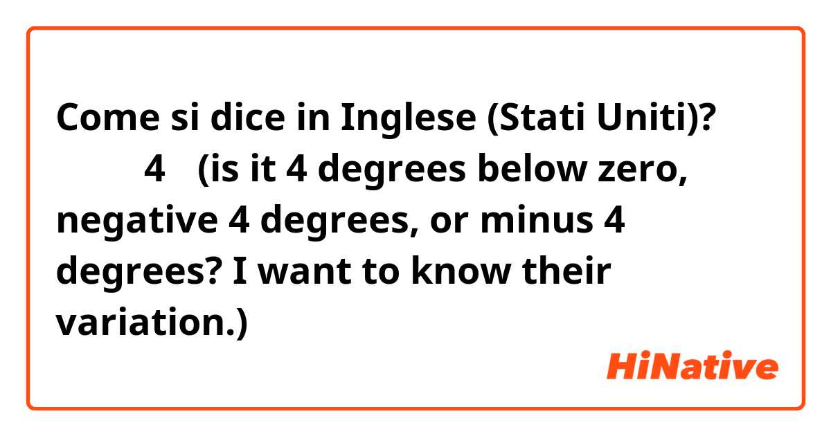 Come si dice in Inglese (Stati Uniti)? マイナス4度  (is it 4 degrees below zero,  negative 4 degrees, or minus 4 degrees?  I want to know their variation.)