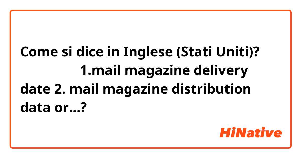 Come si dice in Inglese (Stati Uniti)? メルマガ配信日 1.mail magazine delivery date 2. mail magazine distribution data or...?