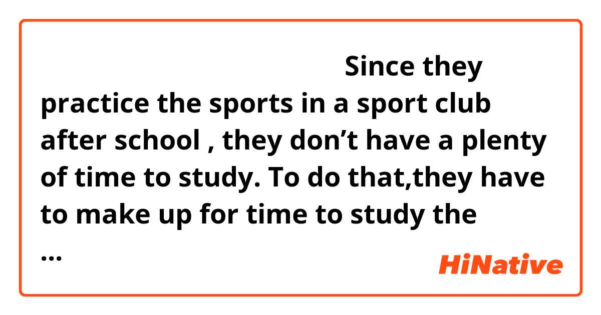 不自然でしたら直していただきたいです。Since they practice the sports in a sport club after school , they don’t have a plenty of time to study. To do that,they have to make up for time to study the subject at the limited time.