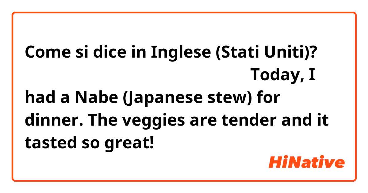 Come si dice in Inglese (Stati Uniti)? 今日は鍋を食べた。野菜が柔らかく美味しかった。Today, I had a Nabe (Japanese stew) for dinner. The veggies are tender and it tasted so great!