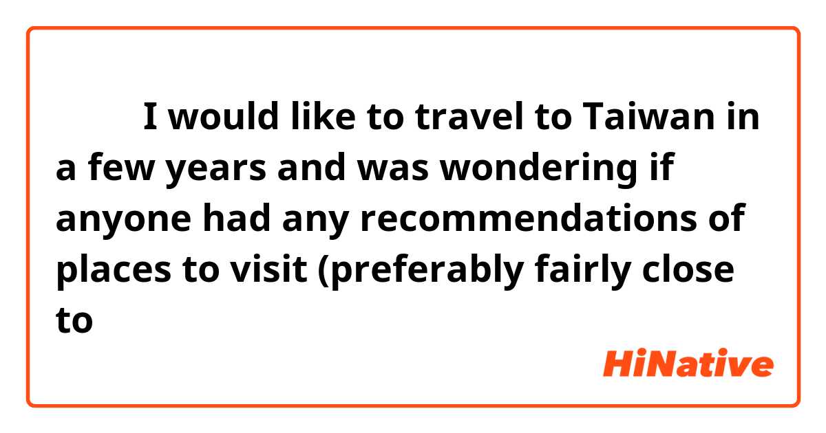大家好！I would like to travel to Taiwan in a few years and was wondering if anyone had any recommendations of places to visit (preferably fairly close to 台北）