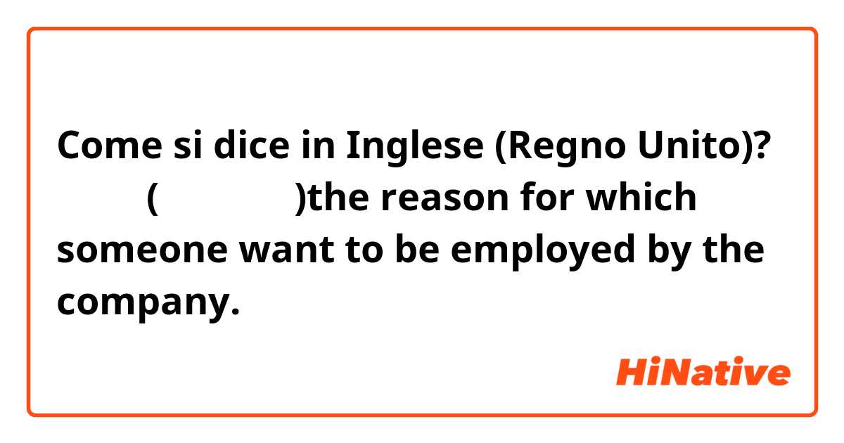 Come si dice in Inglese (Regno Unito)? 志望動機(しぼうどうき)the reason for which someone want to be employed by the company.