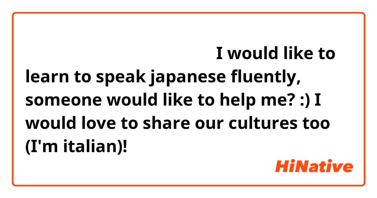 日本人の友だちをしたいと思っています。I would like to learn to speak japanese fluently, someone would like to help me? :) I would love to share our cultures too (I'm italian)! 