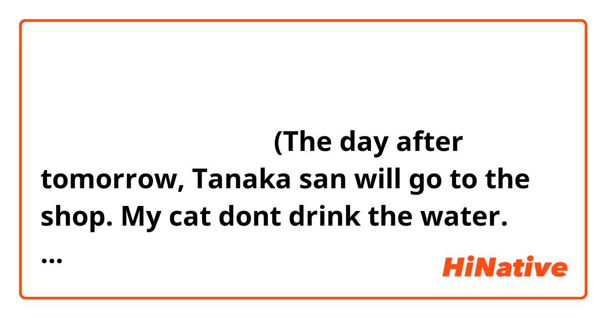 明後日、田中さんとお店に行きます。
私の猫が水を飲みません。
今日の天気はどうですか？
昨日、レストランに食べません。
犬が思ったいませくなかった。

(The day after tomorrow, Tanaka san will go to the shop.
 My cat dont drink the water.
 What's the weather like today?
 Yesterday I wasnt eat at restaurant.
 I didn't want have a dog)

please correct my mistakes

 