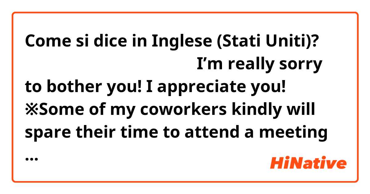 Come si dice in Inglese (Stati Uniti)? 本当にごめんなさい、感謝してます。

I’m really sorry to bother you! I appreciate you! 

※Some of my coworkers kindly will spare their time to attend a meeting during their day off. I want to apologize and tell them my appreciation.