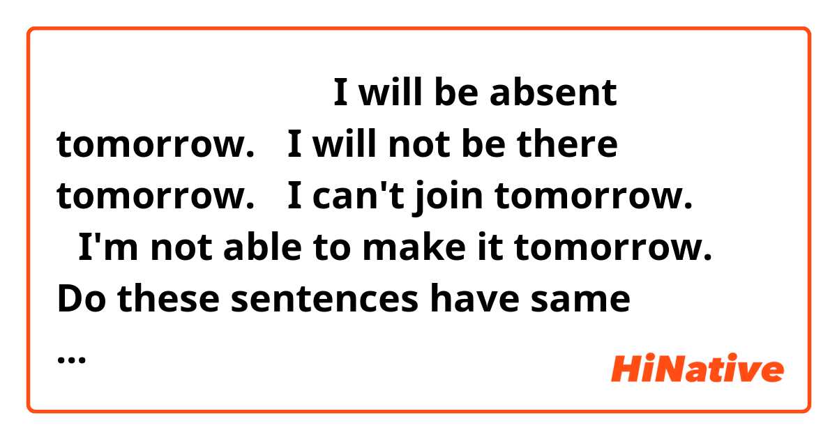 欠席、参加できない場合
・I will be absent tomorrow.
・I will not be there tomorrow.
・I can't join tomorrow.
・I'm not able to make it tomorrow.

Do these sentences have same meaning?