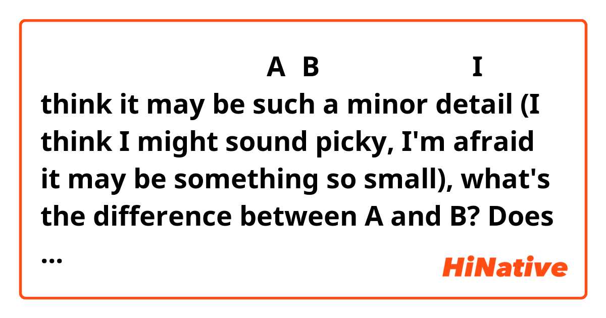 細かい質問かもしれませんが、AとBはどう違いますか。
I think it may be such a minor detail (I think I might sound picky, I'm afraid it may be something so small), what's the difference between A and B?
Does this sound natural?
