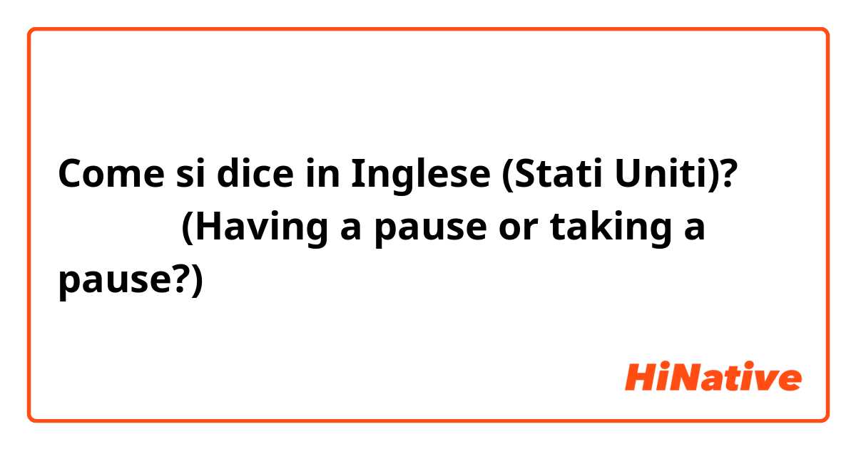 Come si dice in Inglese (Stati Uniti)? 間をあける (Having a pause or taking a pause?)