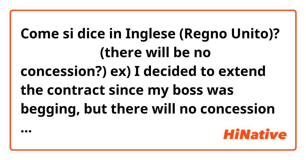 Come si dice in Inglese (Regno Unito)? 더 이상 양보는 없다
(there will be no concession?)

ex)
I decided to extend the contract since my boss was begging, but there will no concession next time.
