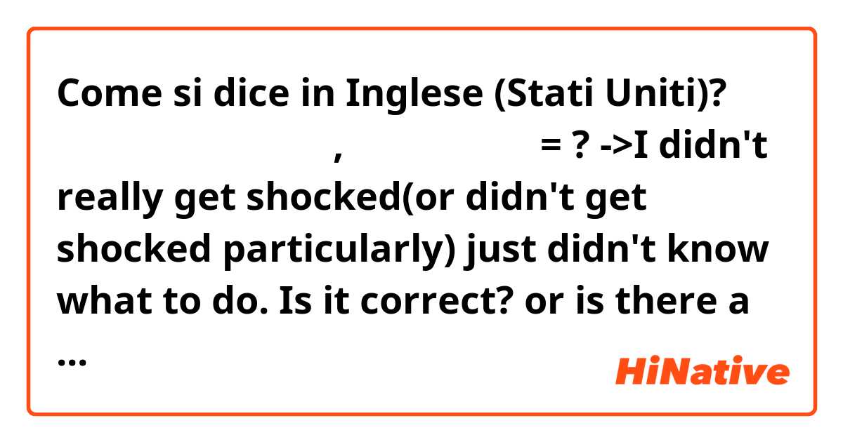 Come si dice in Inglese (Stati Uniti)? 딱히 충격 받았다기 보다는, 그냥 좀 당황했어 = ?

->I didn't really get shocked(or didn't get shocked particularly) just didn't know what to do.
Is it correct? or is there a better expression?
