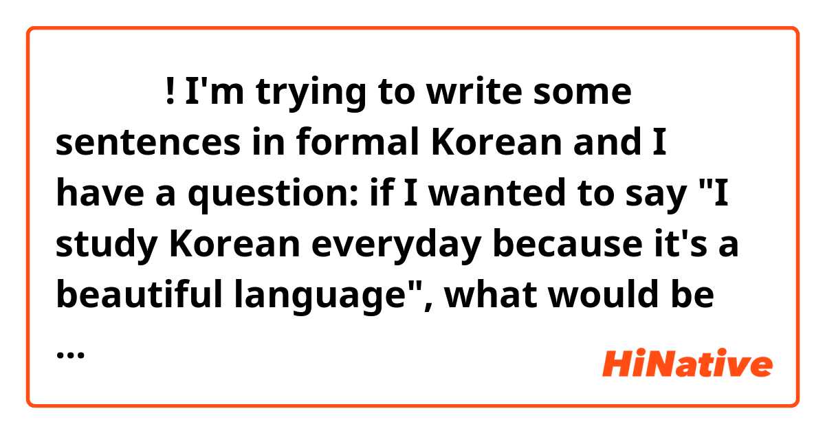 안녕하세요! I'm trying to write some sentences in formal Korean and I have a question: if I wanted to say "I study Korean everyday because it's a beautiful language", what would be more natural,
"저는 매일 한국어를 공부합니다 왜냐하면 한국어는  아름다운 언어입니다" or "한국어는 아름다운 언어이어서 저는 매일 한국어를 공부합니다"?
Also, I'm still a beginner in Korean, so I would be  grateful if you could also tell me if there are any mistakes in these sentences. 🙏🙏🙏