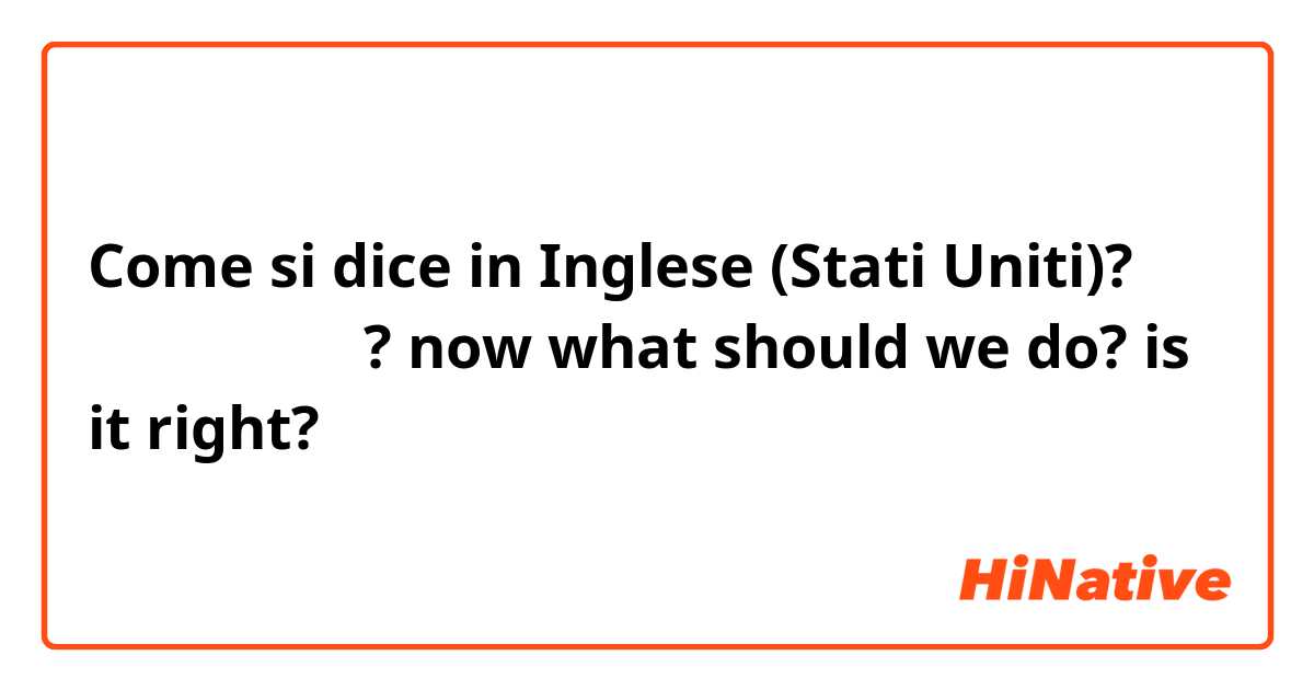 Come si dice in Inglese (Stati Uniti)? 이제 우리 뭐하지?
now what should we do?
is it right?