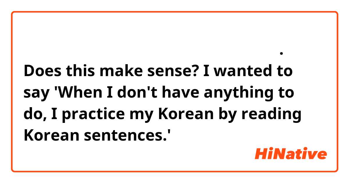 일이 없었을 때 한국 문장을 읽는 것으로 한국어를 연습해요. Does this make sense? I wanted to say 'When I don't have anything to do, I practice my Korean by reading Korean sentences.'