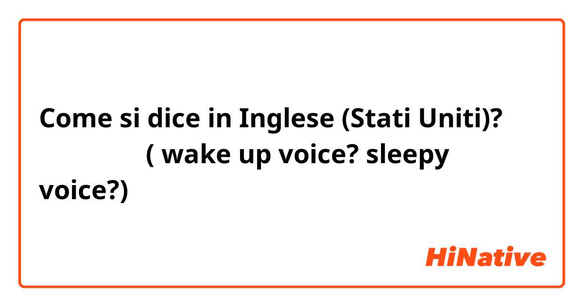 Come si dice in Inglese (Stati Uniti)? 자다 깬 목소리( wake up voice? sleepy voice?)