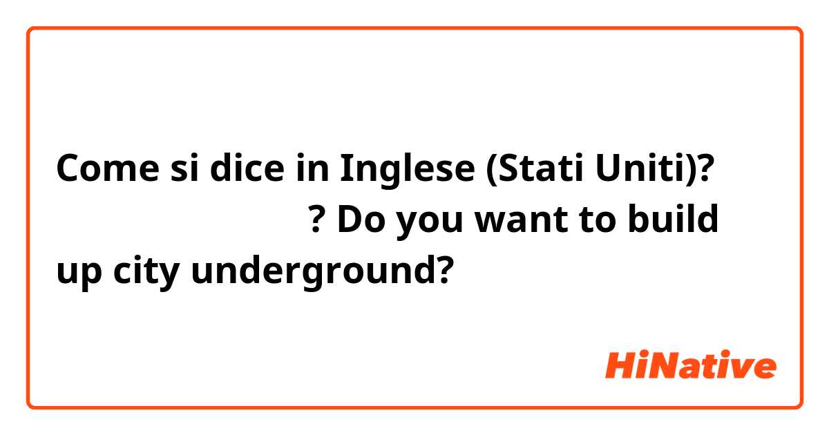 Come si dice in Inglese (Stati Uniti)? 지하속에 도시세우고싶어? Do you want to build up city underground?