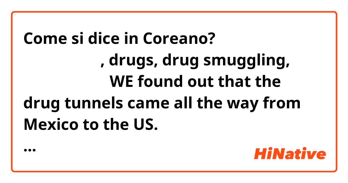 Come si dice in Coreano? 한국말로 배우고 싶은 단어 몇 개 있는데, drugs, drug smuggling, 어떻개 말해도 되고 WE found out that the drug tunnels came all the way from Mexico to the US. 이 것도 어떻게 말해도 되고 since MY city is surrounded by fields/ people in this city all work on fields (agriculture) 이런 것도요